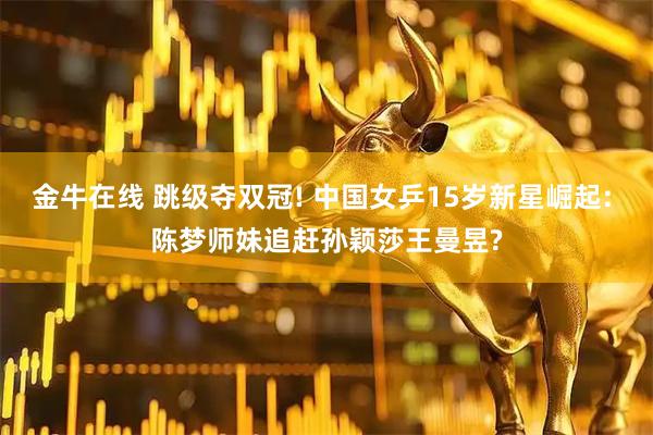 金牛在线 跳级夺双冠! 中国女乒15岁新星崛起: 陈梦师妹追赶孙颖莎王曼昱?