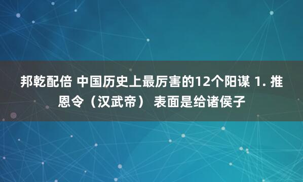 邦乾配倍 中国历史上最厉害的12个阳谋 1. 推恩令（汉武帝） 表面是给诸侯子