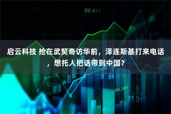 启云科技 抢在武契奇访华前，泽连斯基打来电话，想托人把话带到中国？