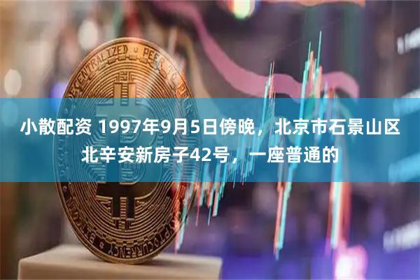 小散配资 1997年9月5日傍晚，北京市石景山区北辛安新房子42号，一座普通的
