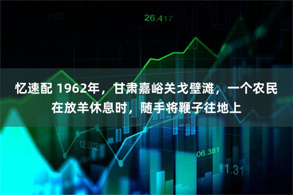 忆速配 1962年，甘肃嘉峪关戈壁滩，一个农民在放羊休息时，随手将鞭子往地上