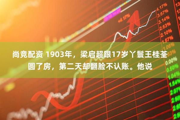 尚竞配资 1903年，梁启超跟17岁丫鬟王桂荃圆了房，第二天却翻脸不认账。他说