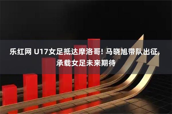 乐红网 U17女足抵达摩洛哥! 马晓旭带队出征, 承载女足未来期待