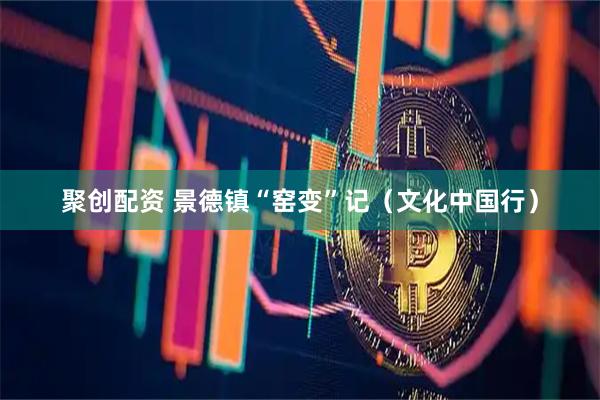 聚创配资 景德镇“窑变”记（文化中国行）