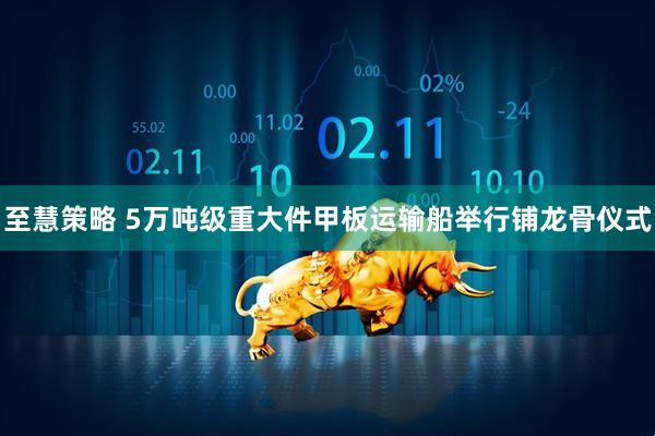 至慧策略 5万吨级重大件甲板运输船举行铺龙骨仪式