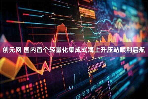 创元网 国内首个轻量化集成式海上升压站顺利启航