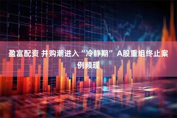 盈富配资 并购潮进入“冷静期” A股重组终止案例频现